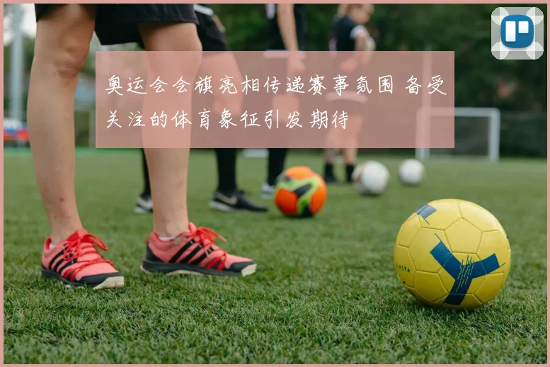 奥运会会旗亮相传递赛事氛围 备受关注的体育象征引发期待