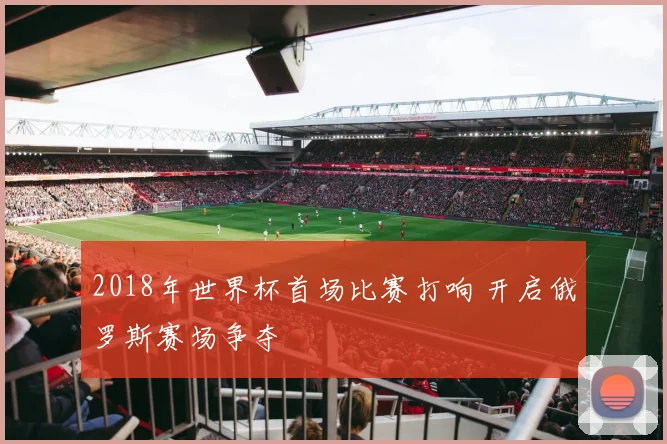 2018年世界杯首场比赛打响 开启俄罗斯赛场争夺