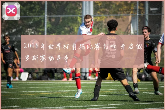 2018年世界杯首场比赛打响 开启俄罗斯赛场争夺