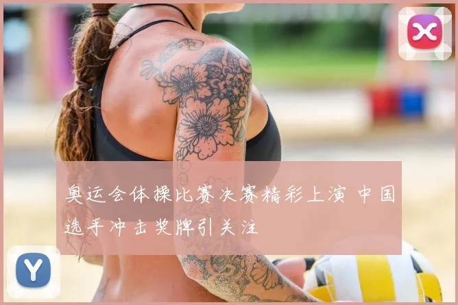 奥运会体操比赛决赛精彩上演 中国选手冲击奖牌引关注