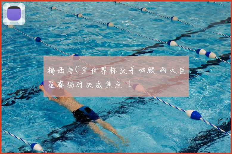梅西与C罗世界杯交手回顾 两大巨星赛场对决成焦点_1