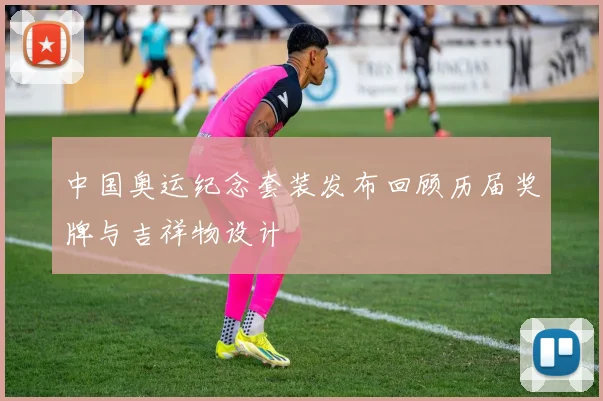 中国奥运纪念套装发布回顾历届奖牌与吉祥物设计
